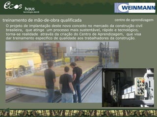 centro de aprendizagem
O projeto de implantação deste novo conceito no mercado da construção civil
brasileira, que atinge um processo mais sustentável, rápido e tecnológico,
torna-se realidade através da criação do Centro de Aprendizagem, que visa
dar treinamento especifico de qualidade aos trabalhadores da construção.
treinamento de mão-de-obra qualificada
 