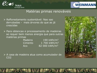 Matérias primas renováveis
 Reflorestamento sustentável: Nao sao
derrubadas - mais árvores do que as já
crescidas
 Para obtencao e processamento de madeiras
se requer bem menos energia que para outras
matérias primas
Madeira 190 kWh/m3
Cimento 1 700 kWh/m3
Aco 82 000 kWh/m3
 A casa de madeira atua como acumulador de
CO2
 