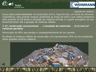 busca pela sustentabilidade na construção civil é, hoje em dia, um tema de extrema
importância, pelo grande impacto ambiental ao longo de toda a sua cadeia produtiva.
Este impacto se dá desde a extração de matérias primas e o gasto energético de seu
beneficiamento até a geração de resíduos sólidos.
.
1 m² construção convencional . 1 tonelada de materiais . 0,12 ton/m²
resíduos gerados
.
diminuição de 85% das perdas e conseqüentemente do lixo gerado.
.
No Brasil os resíduos sólidos da construção civil representam 50% do lixo produzido
pelos grandes centros urbanos.
redução de resíduos
 