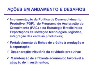 AÇÕES EM ANDAMENTO E DESAFIOS

 Implementação da Política de Desenvolvimento
  Produtivo (PDP), do Programa de Aceleração do
  Crescimento (PAC) e da Estratégia Brasileira de
  Exportações => inovação tecnológica, logística,
  integração das cadeias produtivas;

 Fortalecimento de linhas de crédito à produção e
  à exportação;
 Desoneração tributária da atividade produtiva;

 Manutenção de ambiente econômico favorável à
 atração de investimentos;
 