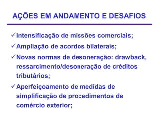 AÇÕES EM ANDAMENTO E DESAFIOS

Intensificação de missões comerciais;
Ampliação de acordos bilaterais;
Novas normas de desoneração: drawback,
 ressarcimento/desoneração de créditos
 tributários;
Aperfeiçoamento de medidas de
 simplificação de procedimentos de
 comércio exterior;
 