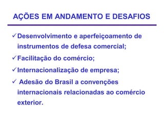 AÇÕES EM ANDAMENTO E DESAFIOS

Desenvolvimento e aperfeiçoamento de
 instrumentos de defesa comercial;
Facilitação do comércio;
Internacionalização de empresa;
 Adesão do Brasil a convenções
 internacionais relacionadas ao comércio
 exterior.
 