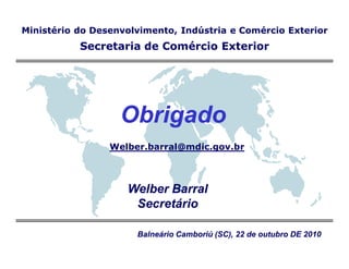 Ministério do Desenvolvimento, Indústria e Comércio Exterior
           Secretaria de Comércio Exterior




                   Obrigado
                 Welber.barral@mdic.gov.br



                    Welber Barral
                     Secretário

                      Balneário Camboriú (SC), 22 de outubro DE 2010
 