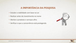 A IMPORTÂNCIA DA PESQUISA
• Estudar a viabilidade com base na Lei
• Realizar antes do investimento no nome
• Atentar a produtos e serviços afins
• Verificar o que a concorrência está protegendo
(85) 3495.4400 - contato@wemarcas.com.br - www.wemarcas.com.br
 
