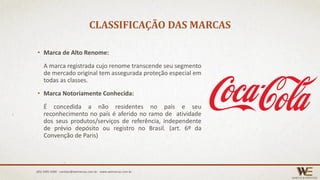 CLASSIFICAÇÃO DAS MARCAS
• Marca de Alto Renome:
A marca registrada cujo renome transcende seu segmento
de mercado original tem assegurada proteção especial em
todas as classes.
• Marca Notoriamente Conhecida:
É concedida a não residentes no país e seu
reconhecimento no país é aferido no ramo de atividade
dos seus produtos/serviços de referência, independente
de prévio depósito ou registro no Brasil. (art. 6º da
Convenção de Paris)
(85) 3495.4400 - contato@wemarcas.com.br - www.wemarcas.com.br
 