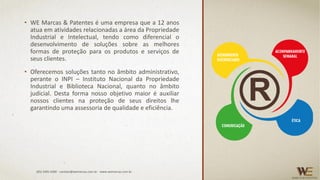 • WE Marcas & Patentes é uma empresa que a 12 anos
atua em atividades relacionadas a área da Propriedade
Industrial e Intelectual, tendo como diferencial o
desenvolvimento de soluções sobre as melhores
formas de proteção para os produtos e serviços de
seus clientes.
• Oferecemos soluções tanto no âmbito administrativo,
perante o INPI – Instituto Nacional da Propriedade
Industrial e Biblioteca Nacional, quanto no âmbito
judicial. Desta forma nosso objetivo maior é auxiliar
nossos clientes na proteção de seus direitos lhe
garantindo uma assessoria de qualidade e eficiência.
(85) 3495.4400 - contato@wemarcas.com.br - www.wemarcas.com.br
 