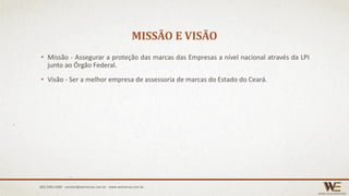MISSÃO E VISÃO
• Missão - Assegurar a proteção das marcas das Empresas a nível nacional através da LPI
junto ao Órgão Federal.
• Visão - Ser a melhor empresa de assessoria de marcas do Estado do Ceará.
(85) 3495.4400 - contato@wemarcas.com.br - www.wemarcas.com.br
 
