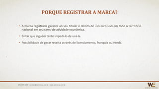 PORQUE REGISTRAR A MARCA?
• A marca registrada garante ao seu titular o direito de uso exclusivo em todo o território
nacional em seu ramo de atividade econômica.
• Evitar que alguém tente impedi-lo de usá-la.
• Possibilidade de gerar receita através de licenciamento, franquia ou venda.
(85) 3495.4400 - contato@wemarcas.com.br - www.wemarcas.com.br
 