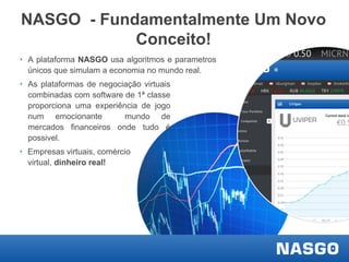 NASGO - Fundamentalmente Um Novo
Conceito!
‣ A plataforma NASGO usa algoritmos e parametros
únicos que simulam a economia no mundo real.
‣ As plataformas de negociação virtuais
combinadas com software de 1ª classe
proporciona uma experiência de jogo
num emocionante
mundo de
mercados financeiros onde tudo é
possivel.
‣ Empresas virtuais, comércio
virtual, dinheiro real!

 