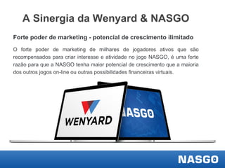 A Sinergia da Wenyard & NASGO
Forte poder de marketing - potencial de crescimento ilimitado
O forte poder de marketing de milhares de jogadores ativos que são
recompensados ​para criar interesse e atividade no jogo NASGO, é uma forte
razão para que a NASGO tenha maior potencial de crescimento que a maioria
dos outros jogos on-line ou outras possibilidades financeiras virtuais.

 