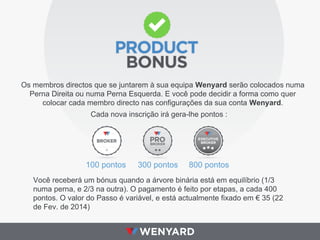 Os membros directos que se juntarem à sua equipa Wenyard serão colocados numa
Perna Direita ou numa Perna Esquerda. E você pode decidir a forma como quer
colocar cada membro directo nas configurações da sua conta Wenyard.
Cada nova inscrição irá gera-lhe pontos :

100 pontos

300 pontos

800 pontos

Você receberá um bónus quando a árvore binária está em equilíbrio (1/3
numa perna, e 2/3 na outra). O pagamento é feito por etapas, a cada 400
pontos. O valor do Passo é variável, e está actualmente fixado em € 35 (22
de Fev. de 2014)

 