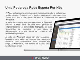 Uma Poderosa Rede Espera Por Nós
A Wenyard apresenta um sistema de negócios inovador e plataformas
revolucionárias. E é com todo o orgulho e entusiasmo que a empresa
coloca tudo isto à disposição de toda a comunidade de membro
Wenyard.
A partir do momento em que você adere à Wenyard,
passará a fazer parte de uma nova geração de
empreendedores. A comunidade Wenyard, as suas
ferramentas de marketing, o seu plano de
compensação e a sua forma de comunicar são
realmente inigualáveis.
A visão da Wenyard passa por criar segurança
financeira para todas as pessoas que consigam
visualizar uma oportunidade única, quando ela
surge. A Wenyard é, sem sombra de dúvida, uma
oportunidade única!

 