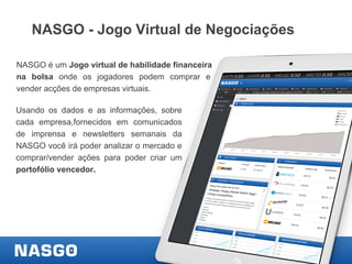 NASGO - Jogo Virtual de Negociações
NASGO é um Jogo virtual de habilidade financeira
na bolsa onde os jogadores podem comprar e
vender acções de empresas virtuais.
Usando os dados e as informações, sobre
cada empresa,fornecidos em comunicados
de imprensa e newsletters semanais da
NASGO você irá poder analizar o mercado e
comprar/vender ações para poder criar um
portofólio vencedor.

 