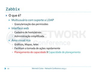 Zabbix
Werneck Costa – Network Conference 2013.210
 O que é?
 Multiusuário com suporte a LDAP
 Granularização das permissões
 Interface web
 Cadastro de hosts/ativos
 Administração simplificada
 Área visual rica
 Gráficos, Mapas, telas
 Facilitam a tomada de ações rapidamente
 Planejamento de capacidade X Capacidade de planejamento
 