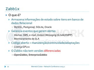 Zabbix
Werneck Costa – Network Conference 2013.211
 O que é?
 Armazena informações de estado sobre itens em banco de
dados Relacional
 MySQL, Postgresql, SQLite, Oracle
 Gerencia eventos que geram alertas
 Alertas: SMS, e-mail, Instant Messaging (G-talk/XMPP)
 Monitoramento de SLA
 Código aberto = manutenção/continuidade/adaptações
 Licença GPLv2
 O Zabbix não tem versões diferenciadas
 OpenZabbix, EnterpriseZabbix
 