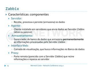 Zabbix
Werneck Costa – Network Conference 2013.213
 Características: componentes
 Servidor:
 Recebe, processa e persiste (armazena) os dados
 Agente:
 Cliente instalado em servidores que envia dados ao Servidor Zabbix
(ativo ou passivo)
 Armazenamento:
 Gerenciador de banco de dados que armazena permanentemente
as informações processadas pelo Servidor Zabbix
 InterfaceWeb:
 Camada de visualização, que busca informações no Banco de dados
 Proxy:
 Parte remota (parecido com o Servidor Zabbix) que reúne
informações e repassa ao servidor
 
