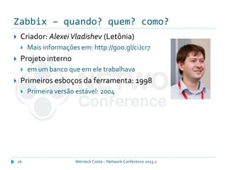 Zabbix – quando? quem? como?
Werneck Costa – Network Conference 2013.216
 Criador: Alexei Vladishev (Letônia)
 Mais informações em: http://goo.gl/ciJcr7
 Projeto interno
 em um banco que em ele trabalhava
 Primeiros esboços da ferramenta: 1998
 Primeira versão estável: 2004
 