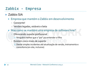 Zabbix - Empresa
Werneck Costa – Network Conference 2013.217
 Zabbix SIA
 Empresa que mantém o Zabbix em desenvolvimento
 Constante!
 Versões legadas, estáveis e beta
 Mas como se mantém uma empresa de software livre?
 Oferecendo suporte profissional
 Ninguém melhor que o “pai” pra entender o filho
 Existem cinco níveis de suporte
 Desde simples incidentes até atualização de versão, treinamento e
consultoria (on-site, inclusive)
 