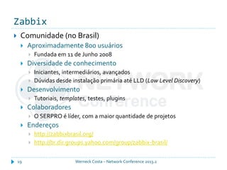 Zabbix
Werneck Costa – Network Conference 2013.219
 Comunidade (no Brasil)
 Aproximadamente 800 usuários
 Fundada em 11 de Junho 2008
 Diversidade de conhecimento
 Iniciantes, intermediários, avançados
 Dúvidas desde instalação primária até LLD (Low Level Discovery)
 Desenvolvimento
 Tutoriais, templates, testes, plugins
 Colaboradores
 O SERPRO é líder, com a maior quantidade de projetos
 Endereços
 http://zabbixbrasil.org/
 http://br.dir.groups.yahoo.com/group/zabbix-brasil/
 