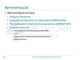 Apresentação
Werneck Costa – Network Conference 2013.22
 Werneck Bezerra Costa
 Potiguar, Natalense
 Graduado em Sistemas de Informação (UNIRN/FARN)
 Pós-Graduado em Redes de Computadores (UNIRN/FARN)
 Áreas de interesse:
 Monitoramento/Gerenciamento de Redes
 VoIP
 Segurança e Perícia Forense Computacional
 RedesWireless
 