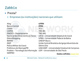 Zabbix
Werneck Costa – Network Conference 2013.220
 Presta?
 Empresas (ou instituições) nacionais que utilizam
Alog
BancoCentral
CAIXA
CAPES
DNOCS – Departamento
Nacional de Obras Contra as Secas
EletroShopping
IBAMA
INEP
Polícia Militar do Ceará
Prefeitura de Maringá/PR
Prodest –Tecnologia da Informação
SERPRO
UFRN
IFRN
TCU
TRE-BA
TRE-MG
UECE – Universidade Estadual do Ceará
UFBA – Universidade Federal da Bahia
UNESP-Bauru
União Central Brasileira da Igreja Adventista do
Sétimo Dia
UNICAMP – Universidade Estadual de Campinas
USP – Universidade de São Paulo
Dados colhidos neste link
 