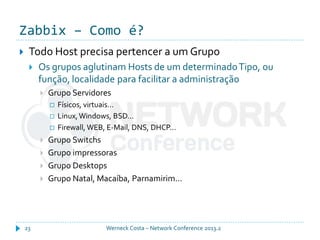 Zabbix – Como é?
Werneck Costa – Network Conference 2013.223
 Todo Host precisa pertencer a um Grupo
 Os grupos aglutinam Hosts de um determinadoTipo, ou
função, localidade para facilitar a administração
 Grupo Servidores
 Físicos, virtuais...
 Linux,Windows, BSD...
 Firewall, WEB, E-Mail, DNS, DHCP...
 Grupo Switchs
 Grupo impressoras
 Grupo Desktops
 Grupo Natal, Macaíba, Parnamirim...
 