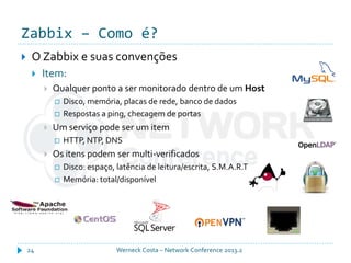 Zabbix – Como é?
Werneck Costa – Network Conference 2013.224
 O Zabbix e suas convenções
 Item:
 Qualquer ponto a ser monitorado dentro de um Host
 Disco, memória, placas de rede, banco de dados
 Respostas a ping, checagem de portas
 Um serviço pode ser um item
 HTTP, NTP, DNS
 Os itens podem ser multi-verificados
 Disco: espaço, latência de leitura/escrita, S.M.A.R.T
 Memória: total/disponível
 