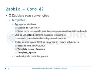 Zabbix – Como é?
Werneck Costa – Network Conference 2013.225
 O Zabbix e suas convenções
 Templates
 Agrupador de itens
 Espécie de “Contêiner”
 Serve como um modelo para itens comuns a servidores/ativos de rede
 Cria-se uma Base comum e associa-se os Host
 evitando o retrabalho de configurar tudo na mão
 Todas as aplicações WEB na empresa X, rodam sob Apache
 Baseado em S.O GNU/Linux
 Template_Linux_Generico
 Template_Apache
 Um host pode ter N templates
 