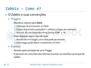 Zabbix – Como é?
Werneck Costa – Network Conference 2013.226
 O Zabbix e suas convenções
 Triggers
 Monitora valores para itens
 Utilização de processador em 80%
 Espaço disponível na partição C = 20% (ou 5 Gigas, por exemplo)
 Switch 01 não responde a Ping (último ICMP = 0)
 Pode disparar algum tipo de ação
 Através de uma trigger, um e-mail pode ser enviado
 Uma trigger pode alterar visualmente um Host
 Eventos
 Gerado após ativação de uma Trigger
 É possível ver uma lista dos últimos eventos na interface principal do
zabbix
 