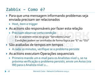 Zabbix – Como é?
Werneck Costa – Network Conference 2013.228
 Para que uma mensagem informando problemas seja
enviada precisam ser relacionados
 Host, item e trigger
 As actions são responsáveis por fazer esta relação
 Precisam observar certa condição
 Ex: se ocorrem erros no grupo “Servidores Linux”
 Condições podem ser aninhadas de forma lógica por “E” ou “OU”
 São avaliadas de tempos em tempos
 A cada 10 minutos, verifique se o problema persiste
 As actions executam Operações sequenciais
 Primeiro mande um e-mail para osAnalistas nível 1, se na
próxima verificação o problema persistir, envie umAviso (via
IM) para o Analista nível 2...
 