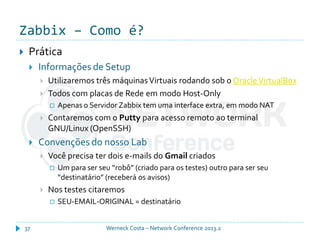 Zabbix – Como é?
Werneck Costa – Network Conference 2013.237
 Prática
 Informações de Setup
 Utilizaremos três máquinasVirtuais rodando sob o OracleVirtualBox
 Todos com placas de Rede em modo Host-Only
 Apenas o Servidor Zabbix tem uma interface extra, em modo NAT
 Contaremos com o Putty para acesso remoto ao terminal
GNU/Linux (OpenSSH)
 Convenções do nosso Lab
 Você precisa ter dois e-mails do Gmail criados
 Um para ser seu “robô” (criado para os testes) outro para ser seu
“destinatário” (receberá os avisos)
 Nos testes citaremos
 SEU-EMAIL-ORIGINAL = destinatário
 