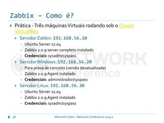 Zabbix – Como é?
Werneck Costa – Network Conference 2013.238
 Prática -Três máquinasVirtuais rodando sob o Oracle
VirtualBox
 ServidorZabbix: 192.168.56.10
 Ubuntu Server 12.04
 Zabbix 2.0.9 server completo instalado
 Credenciais: sysadm/syspass
 ServidorWindows: 192.168.56.20
 Para prova de conceito (versão desatualizada)
 Zabbix 2.0.9 Agent instalado
 Credenciais: administrador/syspass
 Servidor Linux: 192.168.56.30
 Ubuntu Server 12.04
 Zabbix 2.0.9 Agent instalado
 Credenciais: sysadm/syspass
 
