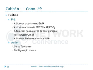 Zabbix – Como é?
Werneck Costa – Network Conference 2013.239
 Prática
 Pré
 Adicionar o contato no Gtalk
 Autorizar acesso via SMTP/IMAP/POP3
 Alterações nos arquivos de configuração
 Testes Gtalk/Gmail
 Adicionar Script na interface WEB
 Action
 Como funcionam
 Configuração e teste
 