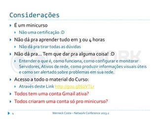 Considerações
Werneck Costa – Network Conference 2013.24
 É um minicurso
 Não uma certificação :D
 Não dá pra aprender tudo em 3 ou 4 horas
 Não dá pra tirar todas as dúvidas
 Não dá pra...Tem que dar pra alguma coisa! :D
 Entender o que é, como funciona, como configurar e monitorar
Servidores,Ativos de rede, como produzir informações visuais úteis
e como ser alertado sobre problemas em sua rede.
 Acesso a todo o material do Curso:
 Através deste Link http://goo.gl/62VTLr
 Todos tem uma conta Gmail ativa?
 Todos criaram uma conta só pro minicurso?
 