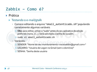 Zabbix – Como é?
Werneck Costa – Network Conference 2013.248
 Prática
 Testando o e-mail/gtalk
 Comece editando o arquivo “email_autenticado.sh” populando
corretamente algumas variáveis
 Obs: para editar, utilize o “sudo” antes do seu aplicativo de edição
preferido (nano, vi...). Será solicitada a senha do sysadm.
 sudo vi email_autenticado.sh
 Variáveis:
 SENDER: “Nome do seu monitoramento <vocezabbix@gmail.com>“
 USUARIO: “Usuário de Logon no Gmail (sem o domínio)”
 SENHA: “Senha deste usuário
 