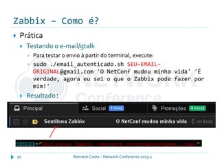 Zabbix – Como é?
Werneck Costa – Network Conference 2013.250
 Prática
 Testando o e-mail/gtalk
 Para testar o envio à partir do terminal, execute:
 sudo ./email_autenticado.sh SEU-EMAIL-
ORIGINAL@gmail.com 'O NetConf mudou minha vida' 'É
verdade, agora eu sei o que o Zabbix pode fazer por
mim!'
 Resultado:
 
