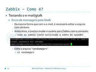 Zabbix – Como é?
Werneck Costa – Network Conference 2013.251
 Testando o e-mail/gtalk
 Envio de mensagens pelo Gtalk
 Da mesma forma que com o e-mail, é necessário editar o arquivo
com váriáveis
 Antes disso, é preciso mudar o usuário para Zabbix com o comando:
 sudo su zabbix (será solicitada a senha do sysadm)
 Edite o arquivo “sendxmpprc”
 vi sendxmpprc
 