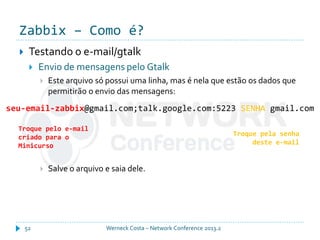 Zabbix – Como é?
Werneck Costa – Network Conference 2013.252
 Testando o e-mail/gtalk
 Envio de mensagens pelo Gtalk
 Este arquivo só possui uma linha, mas é nela que estão os dados que
permitirão o envio das mensagens:
 Salve o arquivo e saia dele.
seu-email-zabbix@gmail.com;talk.google.com:5223 SENHA gmail.com
Troque pelo e-mail
criado para o
Minicurso
Troque pela senha
deste e-mail
 