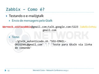 Zabbix – Como é?
Werneck Costa – Network Conference 2013.253
 Testando o e-mail/gtalk
 Envio de mensagens pelo Gtalk
 Teste:
 ./gtalk_autenticado.sh ‘SEU-EMAIL-
ORIGINAL@gmail.com' ' ' 'Teste para Gtalk via linha
de comando'
Werneck.costazabbix@gmail.com;talk.google.com:5223 JaAd1vinhou
gmail.com
 