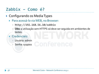 Zabbix – Como é?
Werneck Costa – Network Conference 2013.258
 Configurando os MediaTypes
 Para acessá-lo via WEB, no Browser:
 http://192.168.56.10/zabbix
 Obs: a utilização sem HTTPS só deve ser seguida em ambientes de
testes.
 Credenciais:
 Usuário: admin
 Senha: syspass
 