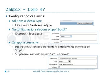 Zabbix – Como é?
Werneck Costa – Network Conference 2013.261
 Configurando os Envios
 Adicione o MediaType
 Clicando em Create media type
 Na configuração, selecione o tipo “Script”
 O campos irão se alterar
 Campos a preencher
 Description: Descrição para facilitar o entendimento da função do
Script
 Script name: nome do arquivo “.sh”. No caso do
 