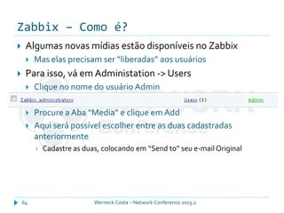 Zabbix – Como é?
Werneck Costa – Network Conference 2013.264
 Algumas novas mídias estão disponíveis no Zabbix
 Mas elas precisam ser “liberadas” aos usuários
 Para isso, vá em Administation -> Users
 Clique no nome do usuário Admin
 Procure a Aba “Media” e clique em Add
 Aqui será possível escolher entre as duas cadastradas
anteriormente
 Cadastre as duas, colocando em “Send to” seu e-mail Original
 