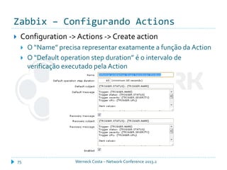 Zabbix – Configurando Actions
Werneck Costa – Network Conference 2013.275
 Configuration -> Actions -> Create action
 O “Name” precisa representar exatamente a função da Action
 O “Default operation step duration” é o intervalo de
verificação executado pela Action
 