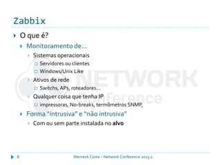 Zabbix
Werneck Costa – Network Conference 2013.28
 O que é?
 Monitoramento de...
 Sistemas operacionais
 Servidores ou clientes
 Windows/Unix Like
 Ativos de rede
 Switchs, APs, roteadores...
 Qualquer coisa que tenha IP
 impressoras, No-breaks, termômetros SNMP,
 Forma “intrusiva” e “não intrusiva”
 Com ou sem parte instalada no alvo
 