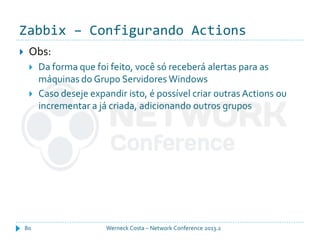 Zabbix – Configurando Actions
Werneck Costa – Network Conference 2013.280
 Obs:
 Da forma que foi feito, você só receberá alertas para as
máquinas do Grupo Servidores Windows
 Caso deseje expandir isto, é possível criar outras Actions ou
incrementar a já criada, adicionando outros grupos
 