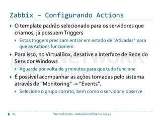 Zabbix – Configurando Actions
Werneck Costa – Network Conference 2013.282
 O template padrão selecionado para os servidores que
criamos, já possuemTriggers
 Estas triggers precisam entrar em estado de “Ativadas” para
que asActions funcionem
 Para isso, noVirtualBox, desative a interface de Rede do
ServidorWindows
 Aguarde por volta de 3 minutos para que tudo funcione
 É possível acompanhar as ações tomadas pelo sistema
através de “Monitoring” -> “Events”.
 Selecione o grupo correto, bem como o servidor e observe
 