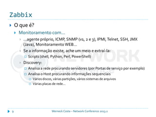 Zabbix
Werneck Costa – Network Conference 2013.29
 O que é?
 Monitoramento com...
 ...agente próprio, ICMP, SNMP (v1, 2 e 3), IPMI, Telnet, SSH, JMX
(Java), Monitoramento WEB...
 Se a informação existe, ache um meio e extraí-la:
 Scripts (shell, Python, Perl, PowerShell)
 Discovery:
 Analisa a rede procurando servidores (por Portas de serviço por exemplo)
 Analisa o Host procurando informações sequenciais
 Vários discos, várias partições, vários sistemas de arquivos
 Várias placas de rede...
 