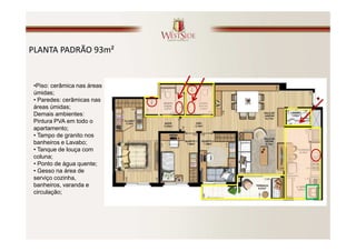 PLANTA PADRÃO 93m²


 •Piso: cerâmica nas áreas
 úmidas;
 • Paredes: cerâmicas nas
 áreas úmidas;
 Demais ambientes:
 Pintura PVA em todo o
 apartamento;
 • Tampo de granito nos
 banheiros e Lavabo;
 • Tanque de louça com
 coluna;
 • Ponto de água quente;
 • Gesso na área de
 serviço cozinha,
 banheiros, varanda e
 circulação;
 