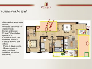 PLANTA PADRÃO 93m²


 •Piso: cerâmica nas áreas
 úmidas;
 • Paredes: cerâmicas nas
 áreas úmidas;
 Demais ambientes:
 Pintura PVA em todo o
 apartamento;
 • Tampo de granito nos
 banheiros e Lavabo;
 • Tanque de louça com
 coluna;
 • Ponto de água quente;
 • Gesso na área de
 serviço cozinha,
 banheiros, varanda e
 circulação;
 