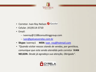 • Corretor. Ivan Roy Nelson
• Celular. (41)9114-3710
• Email:
    – ivanroy@1188consultinggroup.com
    – ivan@galvaovendas.com.br
• Skype: ivanroy1 MSN: ivan_roy@hotmail.com
• “Quando visitar nossos stands de vendas, por gentileza,
  comunique que esta sendo atendido pelo corretor IVAN
  NELSON. Desde já agradeço sua atenção, Obrigado".
 